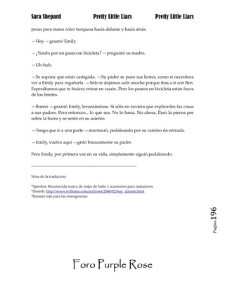 Sara Shepard                                  Pretty Little Liars                Pretty Little Liars

pesas para mano color turquesa hacia delante y hacia atrás.

—Hey —graznó Emily.

—¿Yendo por un paseo en bicicleta? —preguntó su madre.

—Uh-huh.

—Se supone que estás castigada. —Su padre se puso sus lentes, como si necesitara
ver a Emily para regañarla. —Sólo te dejamos salir anoche porque ibas a ir con Ben.
Esperábamos que te hiciera entrar en razón. Pero los paseos en bicicleta están fuera
de los límites.

—Bueno —graznó Emily, levantándose. Si sólo no tuviera que explicarles las cosas
a sus padres. Pero entonces... lo que sea. No lo haría. No ahora. Pasó la pierna por
sobre la barra y se sentó en su asiento.

—Tengo que ir a una parte —murmuró, pedaleando por su camino de entrada.

—Emily, vuelve aquí —gritó bruscamente su padre.

Pero Emily, por primera vez en su vida, simplemente siguió pedaleando.

------------------------------------------------------------------------------

Nota de la traductora

*Speedos: Reconocida marca de trajes de baño y accesorios para nadadores.
*Danish: http://www.willisms.com/archives/2006/02/buy_danish.html
*Banano rojo para las emergencias:




                                                                                                       196
                                                                                                        Pagina




                              Foro Purple Rose
 