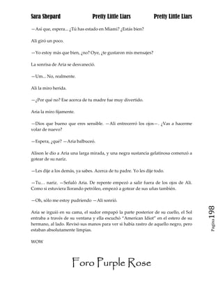 Sara Shepard                    Pretty Little Liars             Pretty Little Liars

—Así que, espera... ¿Tú has estado en Miami? ¿Estás bien?

Ali giró un poco.

—Yo estoy más que bien, ¿no? Oye, ¿te gustaron mis mensajes?

La sonrisa de Aria se desvaneció.

—Um... No, realmente.

Ali la miro herida.

—¿Por qué no? Ese acerca de tu madre fue muy divertido.

Aria la miro fijamente.

—Dios que bueno que eres sensible. —Ali entrecerró los ojos—. ¿Vas a hacerme
volar de nuevo?

—Espera, ¿qué? —Aria balbuceó.

Alison le dio a Aria una larga mirada, y una negra sustancia gelatinosa comenzó a
gotear de su nariz.

—Les dije a los demás, ya sabes. Acerca de tu padre. Yo les dije todo.

—Tu… nariz. —Señaló Aria. De repente empezó a salir fuera de los ojos de Ali.
Como si estuviera llorando petróleo, empezó a gotear de sus uñas también.

—Oh, sólo me estoy pudriendo —Ali sonrió.

Aria se irguió en su cama, el sudor empapó la parte posterior de su cuello, el Sol    198
entraba a través de su ventana y ella escuchó “American Idiot” en el estero de su
                                                                                       Pagina

hermano, al lado. Revisó sus manos para ver si había rastro de aquello negro, pero
estaban absolutamente limpias.

WOW




                      Foro Purple Rose
 