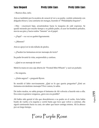 Sara Shepard                     Pretty Little Liars            Pretty Little Liars

—Buenos días, cielo.

Aria se tambaleó por la escalera de caracol al ver a su padre, vestido solamente con
delgados bóxer y una camiseta sin mangas, leyendo el “Philadelphia Inquirer”.

—Hey —murmuró bajo, arrastrándose hacia la maquina de café expresso. Se
quedó mirando por mucho tiempo a su pálido padre, al azar los hombros peludos,
movía sus pies y hacia ruidos “hmmm” en el papel.

—¿Papá? —su voz se quebró ligeramente.

—¿Mmmm?

Aria se apoyó en la isla tallada de piedra.

—¿Pueden los fantasmas enviar mensajes de texto?

Su padre levantó la vista, sorprendido y confuso.

—¿Qué es un mensaje de texto?

Metió la mano en una caja abierta de “Frosted Mini Wheats” y sacó un puñado.

—No importa.

—¿Estás segura? —preguntó Byron.

Se mordió el labio nerviosamente. ¿Qué es lo que quería preguntar? ¿Está un
fantasma enviándome mensajes? Pero vamos, lo sabía.

De todos modos, no sabía porque el fantasma de Ali volvería a hacerle esto a ella.
Era como si quisiera venganza, ¿pero eso era posible?                                  199
                                                                                        Pagina

Ali había sido genial el día que descubrieron a su padre en el coche, Aria había
huido de vuelta a la esquina y corrió hasta que tuvo que volver a caminar, ella
siguió caminando hacia su casa, sin saber que hacer consigo misma. Ali la abrazo
por un largo tiempo.




                       Foro Purple Rose
 