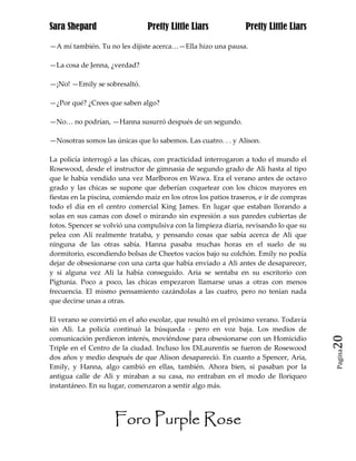 Sara Shepard                    Pretty Little Liars              Pretty Little Liars

—A mí también. Tu no les dijiste acerca…—Ella hizo una pausa.

—La cosa de Jenna, ¿verdad?

—¡No! —Emily se sobresaltó.

—¿Por qué? ¿Crees que saben algo?

—No… no podrían, —Hanna susurró después de un segundo.

—Nosotras somos las únicas que lo sabemos. Las cuatro. . . y Alison.

La policía interrogó a las chicas, con practicidad interrogaron a todo el mundo el
Rosewood, desde el instructor de gimnasia de segundo grado de Ali hasta al tipo
que le había vendido una vez Marlboros en Wawa. Era el verano antes de octavo
grado y las chicas se supone que deberían coquetear con los chicos mayores en
fiestas en la piscina, comiendo maíz en los otros los patios traseros, e ir de compras
todo el día en el centro comercial King James. En lugar que estaban llorando a
solas en sus camas con dosel o mirando sin expresión a sus paredes cubiertas de
fotos. Spencer se volvió una compulsiva con la limpieza diaria, revisando lo que su
pelea con Ali realmente trataba, y pensando cosas que sabía acerca de Ali que
ninguna de las otras sabía. Hanna pasaba muchas horas en el suelo de su
dormitorio, escondiendo bolsas de Cheetos vacíos bajo su colchón. Emily no podía
dejar de obsesionarse con una carta que había enviado a Ali antes de desaparecer,
y si alguna vez Ali la había conseguido. Aria se sentaba en su escritorio con
Pigtunia. Poco a poco, las chicas empezaron llamarse unas a otras con menos
frecuencia. El mismo pensamiento cazándolas a las cuatro, pero no tenían nada
que decirse unas a otras.

El verano se convirtió en el año escolar, que resultó en el próximo verano. Todavía
sin Ali. La policía continuó la búsqueda - pero en voz baja. Los medios de
comunicación perdieron interés, moviéndose para obsesionarse con un Homicidio            20
Triple en el Centro de la ciudad. Incluso los DiLaurentis se fueron de Rosewood
                                                                                         Pagina

dos años y medio después de que Alison desapareció. En cuanto a Spencer, Aria,
Emily, y Hanna, algo cambió en ellas, también. Ahora bien, si pasaban por la
antigua calle de Ali y miraban a su casa, no entraban en el modo de lloriqueo
instantáneo. En su lugar, comenzaron a sentir algo más.




                     Foro Purple Rose
 