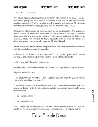 Sara Shepard                   Pretty Little Liars             Pretty Little Liars

—No lo diré —le susurró.

Pero al día siguiente, las preguntas comenzaron. ¿Tú conoces a esa chica? ¿Es una
estudiante? ¿Tu padre se lo diría a tu mamá? ¿Crees que lo está haciendo con
muchos estudiantes? Por lo general Aria podría tener la curiosidad de Ali e incluso
burlarse del “chico raro” del grupo. Pero esto era diferente. Esto DOLÍA.

Así que los últimos días de escuela, antes de su desaparición, Aria evitaba a
Alison. Ella no había enviado su mensaje de “estoy aburrida” durante la Clase de
Salud o ayudarla a limpiar su casillero. Y ciertamente no había hablado de lo
sucedido, estaba loca de que Ali fuera indiscreta como si fuera un chisme de
celebridad y no su vida, estaba loca porque Ali sabía. Periodo.

Ahora 3 años más tarde, Aria se preguntó quién debía realmente enloquecer con
esto. En realidad no era Ali. Era su padre.

—Realmente no importa —Aria respondió a su padre, quien había estado
esperando pacientemente, bebiendo su café—. Sólo estaba durmiendo.

—Ok —respondió Byron incrédulamente.

Sonó el timbre. No era la canción de Green Day, era el típico bong bong, su timbre.

Su padre levantó la vista.

—Me preguntó si es para Mike —dijo—. ¿Sabias que una chica del Quaker School
vino aquí a las 8:30 en busca de él?

—Ya yo voy —dijo Aria. Ella abrió la puerta de la entrada lentamente, pero era
solamente Emily Fields del otro lado, su cabello rubio rojizo desordenado y sus
ojos hinchados.
                                                                                      200
—Hey —graznó Emily
                                                                                       Pagina


—Hey —contestó Aria.

Emily hinchó sus mejillas con aire, su viejo hábito cuando estaba nerviosa. Se
quedó allí por un momento, entonces, dijo.—Debería irme. —Y empezó a girar.


                     Foro Purple Rose
 