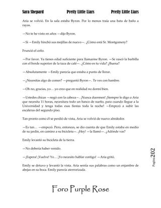Sara Shepard                     Pretty Little Liars           Pretty Little Liars

Aria se volvió. En la sala estaba Byron. Por lo menos traía una bata de baño a
rayas.

—No te he visto en años —dijo Byron.

—Sí —Emily hinchó sus mejillas de nuevo—. ¿Cómo está Sr. Montgomery?

Frunció el ceño.

—Por favor. Ya tienes edad suficiente para llamarme Byron. —Se rascó la barbilla
con el borde superior de la taza de café—. ¿Cómo es tu vida? ¿Buena?

—Absolutamente —Emily parecía que estaba a punto de llorar.

—¿Necesitas algo de comer? —preguntó Byron—. Te ves con hambre.

—Oh no, gracias, yo… yo creo que en realidad no dormí bien.

—Ustedes chicas —negó con la cabeza—. ¡Nunca duermen! ¡Siempre le digo a Aria
que necesita 11 horas, necesitara todo un banco de sueño, para cuando llegue a la
Universidad y tenga todas esas fiestas toda la noche! —Empezó a subir las
escaleras del segundo piso.

Tan pronto como él se perdió de vista, Aria se volvió de nuevo alrededor.

—Es tan… —empezó. Pero, entonces, se dio cuenta de que Emily estaba en medio
de su jardín, en camino a su bicicleta—. ¡Hey! —la llamó—. ¿Adónde vas?

Emily levantó su bicicleta de la tierra.

—No debería haber venido.
                                                                                     202
—¡Espera! ¡Vuelve! Yo… ¡Yo necesito hablar contigo! —Aria gritó.
                                                                                      Pagina


Emily se detuvo y levantó la vista. Aria sentía sus palabras como un enjambre de
abejas en su boca. Emily parecía aterrorizada.




                      Foro Purple Rose
 
