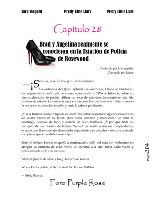 Sara Shepard                     Pretty Little Liars             Pretty Little Liars



                        Capítulo 28
             Brad y Angelina realmente se jj
jjj           conocieron en la Estación de Policía
jjjj                de Rosewood
                                                            Traducido por Unstoppable
                                                                 Corregido por Selene



—¡S
             eñoras, descúbranlo por ustedes mismas!

              La audiencia de Oprah aplaudió salvajemente, Hanna se hundió en
los cojines de su sofá café de cuero, observando el TiVo a distancia, sobre su
vientre desnudo. Se podría utilizar un poco de auto-descubrimiento en esta fría
mañana de sábado. La noche de ayer era bastante borrosa –como si hubiera pasado
la noche sin su atención en ella– y tenía la cabeza palpitante.

¿Y si se trataba de algún tipo de animal? Ella había encontrado algunos envoltorios
de dulces vacíos en su bolso. ¿Los había comido? ¿Todos ellos? Le dolía el
estómago, después de todo, y parecía un poco hinchada. ¿Y por qué tenía un
recuerdo de un camión de lácteos Wawa? Se sentía como un rompecabezas,
excepto que Hanna estaba demasiado impaciente para puzzles – siempre atascada
con piezas que en realidad no encajan.

Sonó el timbre. Hanna se quejó, a continuación, salió del sofá, sin molestarse en
arreglar su camiseta de color verde del ejército, a la cual había dado vuelta y
prácticamente se le veía un seno.
                                                                                        204
                                                                                         Pagina


Abrió la puerta de roble y luego la cerró de nuevo.

Whoa. Era la policía, el Sr. de abril. Er, Darren Wilden.

—Abre, Hanna.

                      Foro Purple Rose
 