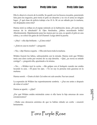 Sara Shepard                    Pretty Little Liars             Pretty Little Liars


Ella lo observó a través de la mirilla. Se quedó con los brazos cruzados, pareciendo
lista para los negocios, pero tenía el pelo un desastre y no vio el arma en ningún
lugar. ¿Y qué clase de policía trabaja a las 10 A. M. en un sábado por la mañana,
tan despejada como ésta?

Hanna miró su reflejo en el espejo redondo en la habitación. Jesús. ¿El sueño deja
marcas de la almohada? Sí. Ojos hinchados, ¿labios necesitando brillo?
Absolutamente. Rápidamente paso las manos por su cara, se apartó el pelo en una
coleta, y se colocó las gafas de sol Channel. Luego abrió la puerta.

—¡Hey! —ella dijo brillante. —¿Cómo estás?

—¿Está en casa tu madre? —preguntó.

—No,—dijo Hanna coqueta. —Ella está fuera toda la mañana.

Wilden frunció los labios, subrayándola con la mirada. Hanna notó que Wilden
tenía una clara curita por encima de su ceja derecha. —Qué, ¿tu novia se enfadó
contigo? — preguntó ella, apuntando a la misma.

—No… —Wilden tocó la curita. —Me golpee con el botiquín cuando me estaba
lavando la cara. —Él puso los ojos. —Yo no soy la persona más graciosa en la
mañana.

Hanna sonrió. —Únete al club. Caí sobre mi culo anoche. Fue tan casual.

La expresión de Wilden fue repentinamente sombría. —¿Fue eso antes o después
de robar el coche?

Hanna se apartó. —¿Qué?
                                                                                       205
¿Por qué Wilden estaba mirándola como si ella fuera la hija amorosa de unos
                                                                                        Pagina

extraterrestres?

—Hubo una denuncia anónima de que tu habías robado un coche —enunció
lentamente.




                     Foro Purple Rose
 