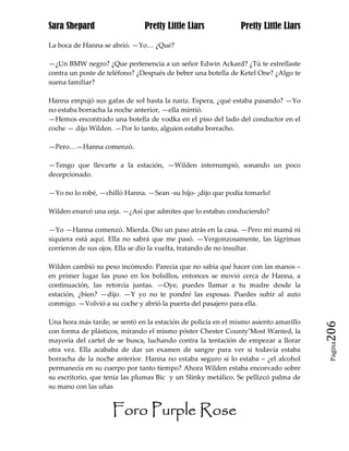 Sara Shepard                   Pretty Little Liars             Pretty Little Liars

La boca de Hanna se abrió. —Yo… ¿Qué?

—¿Un BMW negro? ¿Que pertenencia a un señor Edwin Ackard? ¿Tú te estrellaste
contra un poste de teléfono? ¿Después de beber una botella de Ketel One? ¿Algo te
suena familiar?

Hanna empujó sus gafas de sol hasta la nariz. Espera, ¿qué estaba pasando? —Yo
no estaba borracha la noche anterior, —ella mintió.
—Hemos encontrado una botella de vodka en el piso del lado del conductor en el
coche — dijo Wilden. —Por lo tanto, alguien estaba borracho.

—Pero…—Hanna comenzó.

—Tengo que llevarte a la estación, —Wilden interrumpió, sonando un poco
decepcionado.

—Yo no lo robé, —chilló Hanna. —Sean -su hijo- ¡dijo que podía tomarlo!

Wilden enarcó una ceja. —¿Así que admites que lo estabas conduciendo?

—Yo —Hanna comenzó. Mierda. Dio un paso atrás en la casa. —Pero mi mamá ni
siquiera está aquí. Ella no sabrá que me pasó. —Vergonzosamente, las lágrimas
corrieron de sus ojos. Ella se dio la vuelta, tratando de no insultar.

Wilden cambió su peso incómodo. Parecía que no sabía qué hacer con las manos –
en primer lugar las puso en los bolsillos, entonces se movió cerca de Hanna, a
continuación, las retorcía juntas. —Oye, puedes llamar a tu madre desde la
estación, ¿bien? —dijo. —Y yo no te pondré las esposas. Puedes subir al auto
conmigo. —Volvió a su coche y abrió la puerta del pasajero para ella.

Una hora más tarde, se sentó en la estación de policía en el mismo asiento amarillo
con forma de plásticos, mirando el mismo póster Chester County’Most Wanted, la        206
mayoría del cartel de se busca, luchando contra la tentación de empezar a llorar
                                                                                       Pagina

otra vez. Ella acababa de dar un examen de sangre para ver si todavía estaba
borracha de la noche anterior. Hanna no estaba seguro si lo estaba – ¿el alcohol
permanecía en su cuerpo por tanto tiempo? Ahora Wilden estaba encorvado sobre
su escritorio, que tenía las plumas Bic y un Slinky metálico. Se pellizcó palma de
su mano con las uñas


                     Foro Purple Rose
 