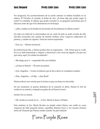 Sara Shepard                    Pretty Little Liars             Pretty Little Liars


Por desgracia, los acontecimientos de la noche anterior se habían fundido en su
cabeza. El Porsche, el venado, la bolsa de aire. ¿Si Sean dijo que podía coger el
coche? Lo dudaba, lo último que podía recordar es su pequeña autoestima por el
discurso antes de que él la abandonara en el bosque.

—¿Hey, estabas en la batalla de las bandas de Swarthmore la última noche?

Un chico en edad de la universidad con un corte de pelo se sentó al lado de ella.
Llevaba arrancada una camisa de franela surfista, unos vaqueros salpicados de
pintura, y estaba sin zapatos. Tenía las manos esposadas.

—Um, no, —Hanna murmuró.

Se inclinó hacia ella, y Hanna podría oler su respiración. —Oh. Pensé que te vi allí.
Era yo y bebí demasiado y empecé a aterrorizar a las vacas de alguien. ¡Es por eso
que estoy aquí! ¡Yo estaba invadiendo!

—Me alegro por ti —respondió ella con frialdad.

—¿Cómo te llamas? —Él sonó sus puños.

—Um, Angelina. —Como el infierno que le iba a decir su verdadero nombre.

—Hey, Angelina, —él dijo. —¡Soy Brad!

Hanna esbozó una sonrisa por la forma en que esa línea era divertida.

En ese momento, la puerta delantera de la estación se abrió. Hanna lo tiró de
vuelta en su asiento y empujó sus gafas de sol hasta la nariz.

Genial. Era su mamá.                                                                    207
                                                                                         Pagina

—He venido en cuanto lo oí, —la Sra. Marín le decía a Wilden.

Esta mañana, la Sra. Marín llevaba un simple suéter blanco con cuello te, unos
vaqueros de talle pequeño James, zapatillas abiertas Gucci y los exactos mismos
tonos de Channel que Hanna estaba usando. Su piel radiante.


                     Foro Purple Rose
 