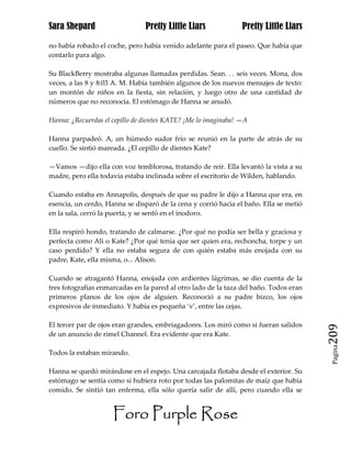 Sara Shepard                    Pretty Little Liars             Pretty Little Liars

no había robado el coche, pero había venido adelante para el paseo. Que había que
contarlo para algo.

Su BlackBerry mostraba algunas llamadas perdidas. Sean. . . seis veces. Mona, dos
veces, a las 8 y 8:03 A. M. Había también algunos de los nuevos mensajes de texto:
un montón de niños en la fiesta, sin relación, y luego otro de una cantidad de
números que no reconocía. El estómago de Hanna se anudó.

Hanna: ¿Recuerdas el cepillo de dientes KATE? ¡Me lo imaginaba! —A

Hanna parpadeó. A, un húmedo sudor frío se reunió en la parte de atrás de su
cuello. Se sintió mareada. ¿El cepillo de dientes Kate?

—Vamos —dijo ella con voz temblorosa, tratando de reír. Ella levantó la vista a su
madre, pero ella todavía estaba inclinada sobre el escritorio de Wilden, hablando.

Cuando estaba en Annapolis, después de que su padre le dijo a Hanna que era, en
esencia, un cerdo, Hanna se disparó de la cena y corrió hacia el baño. Ella se metió
en la sala, cerró la puerta, y se sentó en el inodoro.

Ella respiró hondo, tratando de calmarse. ¿Por qué no podía ser bella y graciosa y
perfecta como Ali o Kate? ¿Por qué tenía que ser quien era, rechoncha, torpe y un
caso perdido? Y ella no estaba segura de con quién estaba más enojada con su
padre, Kate, ella misma, o... Alison.

Cuando se atragantó Hanna, enojada con ardientes lágrimas, se dio cuenta de la
tres fotografías enmarcadas en la pared al otro lado de la taza del baño. Todos eran
primeros planos de los ojos de alguien. Reconoció a su padre bizco, los ojos
expresivos de inmediato. Y había es pequeña ‘v’, entre las cejas.

El tercer par de ojos eran grandes, embriagadores. Los miró como si fueran salidos
de un anuncio de rimel Channel. Era evidente que era Kate.                             209
                                                                                        Pagina

Todos la estaban mirando.

Hanna se quedó mirándose en el espejo. Una carcajada flotaba desde el exterior. Su
estómago se sentía como si hubiera roto por todas las palomitas de maíz que había
comido. Se sintió tan enferma, ella sólo quería salir de allí, pero cuando ella se


                     Foro Purple Rose
 