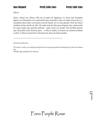 Sara Shepard                              Pretty Little Liars                    Pretty Little Liars

Alivio.

Claro, Alison era Alison. Ella era el paño de lágrimas, La única que deseabas
alguna vez llamando a tu enamorado para descubrir cómo se sentía acerca de ti, y
la palabra final sobre si tus jeans nuevos hacían ver tu culo grande. Pero las chicas
también tenían miedo de ella. Ali sabía más de ellas que ninguna otra, incluyendo
las cosas malas que querían enterrar - justo como un cuerpo. Era horrible pensar
que Ali podría estar muerta, pero… si ella lo estaba, al menos sus secretos estaban
a salvo. Y ellas lo estuvieron. Durante tres años, de todos modos.

------------------------------------------------------------------------------

Nota de la traductora

*JV: Junior varsity es el equipo principal de la escuela generalmente integrado por chicos de último
año.
*Ranilla: ligas pequeñas de natación




                                                                                                       21
                                                                                                       Pagina




                           Foro Purple Rose
 