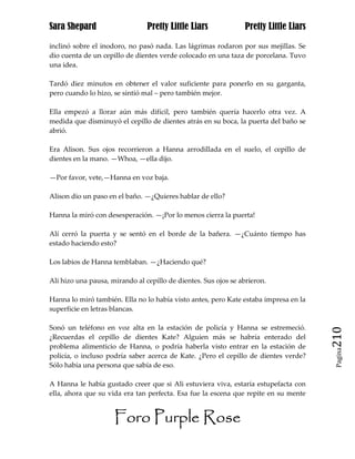 Sara Shepard                    Pretty Little Liars              Pretty Little Liars

inclinó sobre el inodoro, no pasó nada. Las lágrimas rodaron por sus mejillas. Se
dio cuenta de un cepillo de dientes verde colocado en una taza de porcelana. Tuvo
una idea.

Tardó diez minutos en obtener el valor suficiente para ponerlo en su garganta,
pero cuando lo hizo, se sintió mal – pero también mejor.

Ella empezó a llorar aún más difícil, pero también quería hacerlo otra vez. A
medida que disminuyó el cepillo de dientes atrás en su boca, la puerta del baño se
abrió.

Era Alison. Sus ojos recorrieron a Hanna arrodillada en el suelo, el cepillo de
dientes en la mano. —Whoa, —ella dijo.

—Por favor, vete,—Hanna en voz baja.

Alison dio un paso en el baño. —¿Quieres hablar de ello?

Hanna la miró con desesperación. —¡Por lo menos cierra la puerta!

Alí cerró la puerta y se sentó en el borde de la bañera. —¿Cuánto tiempo has
estado haciendo esto?

Los labios de Hanna temblaban. —¿Haciendo qué?

Ali hizo una pausa, mirando al cepillo de dientes. Sus ojos se abrieron.

Hanna lo miró también. Ella no lo había visto antes, pero Kate estaba impresa en la
superficie en letras blancas.

Sonó un teléfono en voz alta en la estación de policía y Hanna se estremeció.
¿Recuerdas el cepillo de dientes Kate? Alguien más se habría enterado del              210
problema alimenticio de Hanna, o podría haberla visto entrar en la estación de
                                                                                        Pagina

policía, o incluso podría saber acerca de Kate. ¿Pero el cepillo de dientes verde?
Sólo había una persona que sabía de eso.

A Hanna le había gustado creer que si Ali estuviera viva, estaría estupefacta con
ella, ahora que su vida era tan perfecta. Esa fue la escena que repite en su mente


                     Foro Purple Rose
 