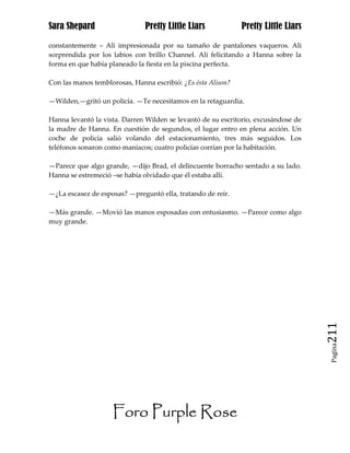 Sara Shepard                   Pretty Little Liars            Pretty Little Liars

constantemente – Ali impresionada por su tamaño de pantalones vaqueros. Ali
sorprendida por los labios con brillo Channel. Ali felicitando a Hanna sobre la
forma en que había planeado la fiesta en la piscina perfecta.

Con las manos temblorosas, Hanna escribió: ¿Es ésta Alison?

—Wilden,—gritó un policía. —Te necesitamos en la retaguardia.

Hanna levantó la vista. Darren Wilden se levantó de su escritorio, excusándose de
la madre de Hanna. En cuestión de segundos, el lugar entro en plena acción. Un
coche de policía salió volando del estacionamiento, tres más seguidos. Los
teléfonos sonaron como maníacos; cuatro policías corrían por la habitación.

—Parece que algo grande, —dijo Brad, el delincuente borracho sentado a su lado.
Hanna se estremeció –se había olvidado que él estaba allí.

—¿La escasez de esposas? —preguntó ella, tratando de reír.

—Más grande. —Movió las manos esposadas con entusiasmo. —Parece como algo
muy grande.




                                                                                    211
                                                                                     Pagina




                    Foro Purple Rose
 