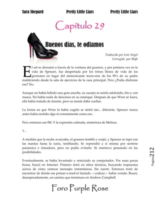 Sara Shepard                   Pretty Little Liars             Pretty Little Liars


                       Capítulo 29
                Buenos días, te odiamos
                                                           Traducido por Lost Angel
                                                                Corregido por Mafe




E
      l sol se derramó a través de la ventana del granero, y por primera vez en la
      vida de Spencer, fue despertada por los trinos llenos de vida de los
      gorriones en lugar del atemorizante tecno-mix de los 90’s de su padre
maldiciendo desde la sala de ejercicios de la casa principal. Pero ¿Podía disfrutar
eso? No.

Aunque no había bebido una gota anoche, su cuerpo se sentía adolorido, frío y con
resaca. No había nada de descanso en su estanque. Después de que Wren se fuera,
ella había tratado de dormir, pero su mente daba vueltas.

La forma en que Wren la había cogido se sintió tan... diferente. Spencer nunca
antes había sentido algo ni remotamente como eso.

Pero entonces ese IM. Y la expresión calmada, misteriosa de Melissa.

Y...

A medida que la noche avanzaba, el granero tembló y crujió, y Spencer se tapó con
las mantas hasta la nariz, temblando. Se reprendió a sí misma por sentirse
paranoica e inmadura, pero no podía evitarlo. Se mantuvo pensando en las
posibilidades.                                                                        212
                                                                                       Pagina

Eventualmente, se había levantado y reiniciado su computador. Por unas pocas
horas, buscó en Internet. Primero miró en sitios técnicos, buscando respuestas
acerca de cómo rastrear mensajes instantáneos. Sin suerte. Entonces trató de
encontrar de dónde ese primer e-mail-el titulado —codicia— había venido. Buscó,
desesperadamente, un camino que terminara en Andrew Campbell.


                     Foro Purple Rose
 