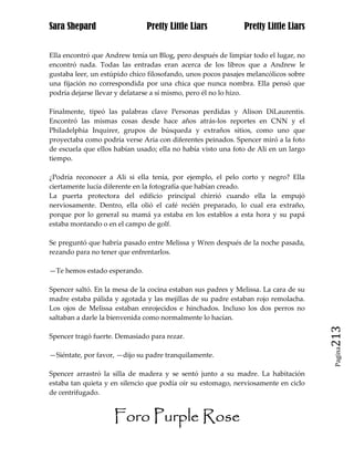 Sara Shepard                   Pretty Little Liars            Pretty Little Liars


Ella encontró que Andrew tenía un Blog, pero después de limpiar todo el lugar, no
encontró nada. Todas las entradas eran acerca de los libros que a Andrew le
gustaba leer, un estúpido chico filosofando, unos pocos pasajes melancólicos sobre
una fijación no correspondida por una chica que nunca nombra. Ella pensó que
podría dejarse llevar y delatarse a sí mismo, pero él no lo hizo.

Finalmente, tipeó las palabras clave Personas perdidas y Alison DiLaurentis.
Encontró las mismas cosas desde hace años atrás-los reportes en CNN y el
Philadelphia Inquirer, grupos de búsqueda y extraños sitios, como uno que
proyectaba como podría verse Aria con diferentes peinados. Spencer miró a la foto
de escuela que ellos habían usado; ella no había visto una foto de Ali en un largo
tiempo.

¿Podría reconocer a Ali si ella tenía, por ejemplo, el pelo corto y negro? Ella
ciertamente lucía diferente en la fotografía que habían creado.
La puerta protectora del edificio principal chirrió cuando ella la empujó
nerviosamente. Dentro, ella olió el café recién preparado, lo cual era extraño,
porque por lo general su mamá ya estaba en los establos a esta hora y su papá
estaba montando o en el campo de golf.

Se preguntó que habría pasado entre Melissa y Wren después de la noche pasada,
rezando para no tener que enfrentarlos.

—Te hemos estado esperando.

Spencer saltó. En la mesa de la cocina estaban sus padres y Melissa. La cara de su
madre estaba pálida y agotada y las mejillas de su padre estaban rojo remolacha.
Los ojos de Melissa estaban enrojecidos e hinchados. Incluso los dos perros no
saltaban a darle la bienvenida como normalmente lo hacían.

Spencer tragó fuerte. Demasiado para rezar.                                          213
                                                                                      Pagina

—Siéntate, por favor, —dijo su padre tranquilamente.

Spencer arrastró la silla de madera y se sentó junto a su madre. La habitación
estaba tan quieta y en silencio que podía oír su estomago, nerviosamente en ciclo
de centrifugado.


                    Foro Purple Rose
 