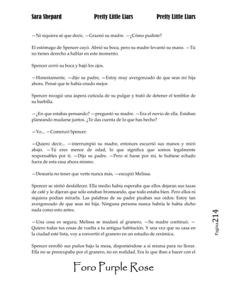 Sara Shepard                    Pretty Little Liars             Pretty Little Liars


—Ni siquiera sé que decir, —Graznó su madre. —¿Cómo pudiste?

El estómago de Spencer cayó. Abrió su boca, pero su madre levantó su mano. —Tú
no tienes derecho a hablar en este momento.

Spencer cerró su boca y bajó los ojos.

—Honestamente, —dijo su padre, —Estoy muy avergonzado de que seas mi hija
ahora. Pensé que te había criado mejor.

Spencer recogió una áspera cutícula de su pulgar y trató de detener el temblor de
su barbilla.

—¿En que estabas pensando? —preguntó su madre. —Era el novio de ella. Estaban
planeando mudarse juntos. ¿Te das cuenta de lo que has hecho?

—Yo... —Comenzó Spencer.

—Quiero decir... —interrumpió su madre, entonces escurrió sus manos y miró
abajo. —Tú eres menor de edad, lo que significa que somos legalmente
responsables por ti. —Dijo su padre. —Pero si fuese por mí, te hubiese echado
fuera de esta casa ahora mismo.

—Desearía no tener que verte nunca más, —escupió Melissa.

Spencer se sintió desfallecer. Ella medio había esperaba que ellos dejaran sus tazas
de café y le dijeran que sólo estaban bromeando, que todo estaba bien. Pero ellos ni
siquiera podían mirarla. Las palabras de su padre picaban sus oídos: Estoy tan
avergonzado de que seas mi hija. Ninguna persona nunca habría le había dicho
nada como esto antes.
                                                                                       214
—Una cosa es segura; Melissa se mudará al granero, —Su madre continuó. —
                                                                                        Pagina

Quiero todas tus cosas de vuelta a tu antigua habitación. Y una vez que su casa en
la ciudad esté lista, voy a convertir el granero en un estudio de cerámica.

Spencer enrolló sus puños bajo la mesa, disponiéndose a sí misma para no llorar.
Ella no se preocupaba por el granero, no en realidad. Era lo que iban a hacer con el


                     Foro Purple Rose
 