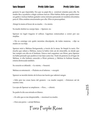 Sara Shepard                   Pretty Little Liars             Pretty Little Liars

granero lo que importaba. Era que su papá iba a construir estantes para ella. Su
madre iba a ayudarla a elegir cortinas nuevas. Ellos habían dicho que podría tener
un gatito e incluso habían gastado varios minutos pensando en nombres divertidos
para él. Ellos estaban emocionados por ella. Ellos se preocupaban.

Alargó la mano al brazo de su madre. —Lo siento.

Su madre deslizó su cuerpo lejos. —Spencer, no.

Spencer no logró tragarse el sollozo. Lágrimas comenzaban a correr por sus
mejillas.

—No es conmigo con quién necesitas disculparte, de todas maneras, —dijo su
madre en voz baja.

Spencer miró a Melissa lloriqueando, a través de la mesa. Se limpió la nariz. Por
mucho que odiara a Melissa, nunca la había visto así de miserable, no desde que
Ian rompió con ella en el Instituto. Estuvo mal coquetear con Wren, pero Spencer
no había pensado que pudiera ir tan lejos como fue. Trató de ponerse en el lugar de
Melissa, si ella hubiese conocido a Wren primero, y Melissa lo hubiese besado,
estaría destrozada también.

Su corazón se ablandó. —Lo siento, —Susurró.

Melissa se estremeció. —Púdrete en el infierno. —escupió.

Spencer se mordió dentro de la boca tan fuerte que saboreó sangre.

—Sólo pon tus cosas fuera del granero —su madre suspiró. —Entonces sal de
nuestra vista.

Los ojos de Spencer se ampliaron. —Pero... —chirrió.                                  215
                                                                                       Pagina

Su padre le dio una mirada en blanco.

—Es sólo que es tan despreciable, —murmuró su madre.

—Eres una perra —arrojó Melissa.


                     Foro Purple Rose
 