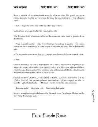 Sara Shepard                    Pretty Little Liars             Pretty Little Liars


Spencer asintió, tal vez si estaba de acuerdo, ellos pararían. Ella quería encogerse
en una pequeña pelotita y evaporarse. En lugar de eso, murmuró, —Voy a hacerlo
ahora.

—Bien —Su padre tomo otro sorbo de café y dejó la mesa.

Melissa hizo un pequeño chirrido y empujó su silla

Ella lloriqueó todo el camino subiendo las escaleras hasta tirar la puerta de su
dormitorio.

—Wren nos dejó anoche. —Dijo el Sr. Hastings parando en la puerta. —No vamos
a escuchar de él de nuevo, y si sabes lo que te conviene, no vas a hablar de él nunca
más.

—Por supuesto —murmuró Spencer, y apoyó su cabeza en la fresca mesa de roble.

—Bien.

Spencer mantuvo su cabeza firmemente en la mesa, haciendo la respiración de
fuego1 del yoga y esperando a que alguien viniera y le dijera que todo estaría bien.
Nadie lo hizo. Fuera, escuchó la sirena de una ambulancia chillando a la distancia.
Sonaba como si estuviera viniendo hacia la casa.

Spencer se paró. Oh Dios. ¿Y si Melissa se había... dañado a sí misma? Ella no,
¿Podría hacerlo? Las sirenas aullaban, acercándose. Spencer empujó su silla. —
Mierda —¿Qué había hecho? —¡Melissa! —Gritó, corriendo a las escaleras.

—¡Eres una puta! —Llegó una voz. —¡Eres una jodida puta!

Spencer se dejó caer contra la barandilla. Bien entonces. Parecía que Melissa estaba    216
muy bien, después de todo.
                                                                                         Pagina




                     Foro Purple Rose
 
