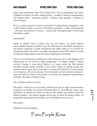 Sara Shepard                     Pretty Little Liars           Pretty Little Liars

Emily pasó pedaleando Myer Park, donde ella y Ali se columpiaban por horas.
Trataban de hacerlo al mismo tiempo juntas, y cuando lo hacían completamente,
Ali siempre decía, —¡Estamos casadas! —entonces ellas gritaban y saltaban al
mismo tiempo.

Pero, ¿y si Maya puesto esa nota en su bicicleta? Cuando Emily le preguntó a Aria
si Ali le había contado su secreto, Aria había respondido, —¿Qué, recientemente?
—¿Por qué Aria diría eso? A menos… a menos que Aria supiera algo. A menos que
Ali hubiera vuelto.

¿Era posible?

Emily se deslizó sobre la grava. No, era una locura. Su madre todavía
intercambiaba tarjetas navideñas con la Sra. DiLaurentis; ella habría escuchado si
Ali hubiera regresado. Cuando desapareció Ali, había salido en las noticias las
veinticuatro horas. Estos días, sus padres usualmente veían CNN mientras comían
el desayuno. Seguramente sería una noticia importante nuevamente.

Aún así, era emocionante considerarlo. Cada noche por casi un año después de la
desaparición de Ali, Emily le había preguntado a su Magic 8 Ball* si Alison
volvería. Aunque a veces decía, Espera y ve, nunca decía, No. Ella también
apostaba consigo misma, también: Si dos chicos subían al autobús escolar hoy
usando remeras rojas, ella se susurraba a sí misma, Ali está bien. Si servían pizza
en el almuerzo, Ali no está muerta. Si el entrenador nos hace practicar empezar y
girar, Ali volvería. Nueve veces de diez, de acuerdo a las pequeñas supersticiones
de Emily, Ali estaba volviendo a ellas.

Tal vez había estado en lo cierto.

Ella subió y rodeó una curva cerrada, evitando por poco un signo conmemorativo
de piedra a la batalla de la Guerra Revolucionaria. Si Ali estaba de vuelta, ¿qué
significaría la amistad de Emily con Maya? Ella dudaba que pudiera tener dos          218
mejores amigas... dos mejores amigas con las que se sentía de manera similar. Se
                                                                                       Pagina

preguntaba que pensaría Ali de Maya. ¿Y si se odiaban la una a la otra?

Me encantó.

Deberíamos ser solo amigas.


                      Foro Purple Rose
 