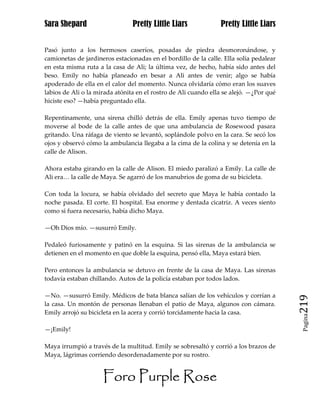 Sara Shepard                    Pretty Little Liars             Pretty Little Liars


Pasó junto a los hermosos caseríos, posadas de piedra desmoronándose, y
camionetas de jardineros estacionadas en el bordillo de la calle. Ella solía pedalear
en esta misma ruta a la casa de Ali; la última vez, de hecho, había sido antes del
beso. Emily no había planeado en besar a Ali antes de venir; algo se había
apoderado de ella en el calor del momento. Nunca olvidaría cómo eran los suaves
labios de Ali o la mirada atónita en el rostro de Ali cuando ella se alejó. —¿Por qué
hiciste eso? —había preguntado ella.

Repentinamente, una sirena chilló detrás de ella. Emily apenas tuvo tiempo de
moverse al bode de la calle antes de que una ambulancia de Rosewood pasara
gritando. Una ráfaga de viento se levantó, soplándole polvo en la cara. Se secó los
ojos y observó cómo la ambulancia llegaba a la cima de la colina y se detenía en la
calle de Alison.

Ahora estaba girando en la calle de Alison. El miedo paralizó a Emily. La calle de
Ali era… la calle de Maya. Se agarró de los manubrios de goma de su bicicleta.

Con toda la locura, se había olvidado del secreto que Maya le había contado la
noche pasada. El corte. El hospital. Esa enorme y dentada cicatriz. A veces siento
como si fuera necesario, había dicho Maya.

—Oh Dios mío. —susurró Emily.

Pedaleó furiosamente y patinó en la esquina. Si las sirenas de la ambulancia se
detienen en el momento en que doble la esquina, pensó ella, Maya estará bien.

Pero entonces la ambulancia se detuvo en frente de la casa de Maya. Las sirenas
todavía estaban chillando. Autos de la policía estaban por todos lados.

—No. —susurró Emily. Médicos de bata blanca salían de los vehículos y corrían a
la casa. Un montón de personas llenaban el patio de Maya, algunos con cámara.           219
Emily arrojó su bicicleta en la acera y corrió torcidamente hacia la casa.
                                                                                         Pagina


—¡Emily!

Maya irrumpió a través de la multitud. Emily se sobresaltó y corrió a los brazos de
Maya, lágrimas corriendo desordenadamente por su rostro.


                     Foro Purple Rose
 