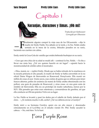 Sara Shepard                    Pretty Little Liars              Pretty Little Liars


                          Capítulo 1
                Naranjas, duraznos y limas. ¡Oh mi!
                                                             Traducido por Kathesweet
                                                              Corregido por Obsession




       F
            inalmente alguien compró la vieja casa de los DiLaurentis —dijo la

—           madre de Emily Fields. Era sábado en la tarde, y la Sra. Fields estaba
            sentada en la mesa de la cocina, bifocales posados en su nariz,
haciendo sus cuentas con calma.

Emily sintió la Coca-Cola de vainilla que estaba bebiendo burbujear en su nariz.

—Creo que otra chica de tu edad se mudó allí —continuó la Sra. Fields. —Yo iba a
llevar esa cesta hoy. ¿Tal vez quieres hacerlo en mi lugar? —apuntó hacia la
monstruosidad de celofán sobre el mostrador.

—Dios, mamá, no —replicó Emily. Desde que se había retirado de la enseñanza en
la escuela primaria el año pasado, la madre de Emily se había convertido en la no
oficial Dama Wagon de bienvenida en Rosewood, Pensylvania. Ella reunió un
millón de cosas al azar -frutos secos, esas cositas de goma que se utilizan para tener
frascos abiertos, pollos de cerámica (la mamá de Emily estaba obsesionada con los
pollos), una guía de posadas de Rosewood, y otras cosas- en una gran cesta de
mimbre de bienvenida. Ella era un prototipo de madre suburbana, menos por la
SUV. Ella pensaba que estas eran ostentosas y consumidoras de gasolina, así que
ella conducía un Oh-tan-práctico Volvo en su lugar.
                                                                                         22
La Sra. Fields se levantó y pasó los dedos por el cabello de Emily dañado por el
                                                                                         Pagina

cloro. —¿Te molesta mucho ir allí, cariño? ¿Tal vez debería enviar a Carolyn?

Emily miró a su hermana Carolyn, quien era un año mayor y descansaba
cómodamente en el La-Z-Boy en el estudio viendo Dr. Phil. Emily sacudió la
cabeza. —No, está bien. Yo lo haré.


                     Foro Purple Rose
 