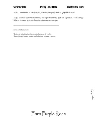 Sara Shepard                                  Pretty Little Liars                Pretty Little Liars

—No… entiendo. —Emily soltó, dando otro pasó atrás—. ¿Qué hallaron?

Maya la miró compasivamente, sus ojos brillando por las lágrimas. —Tú amiga
Alison, —susurró—. Acaban de encontrar su cuerpo.

------------------------------------------------------------------------------

Nota de la traductora

*Estilo de natación, también puede llamarse de pecho.
*Es un juguete usado para echar la fortuna o buscar consejo.




                                                                                                       221
                                                                                                        Pagina




                              Foro Purple Rose
 