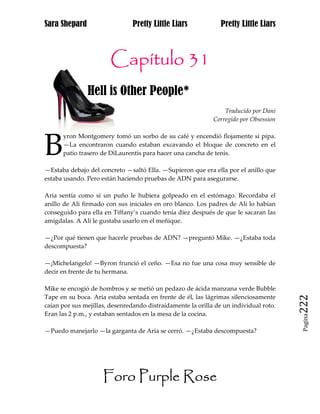 Sara Shepard                    Pretty Little Liars             Pretty Little Liars



                       Capítulo 31
               Hell is Other People*
                                                                 Traducido por Dani
                                                             Corregido por Obsession




B
      yron Montgomery tomó un sorbo de su café y encendió flojamente si pipa.
      —La encontraron cuando estaban excavando el bloque de concreto en el
      patio trasero de DiLaurentis para hacer una cancha de tenis.

—Estaba debajo del concreto —saltó Ella. —Supieron que era ella por el anillo que
estaba usando. Pero están haciendo pruebas de ADN para asegurarse.

Aria sentía como si un puño le hubiera golpeado en el estómago. Recordaba el
anillo de Ali firmado con sus iniciales en oro blanco. Los padres de Ali lo habían
conseguido para ella en Tiffany’s cuando tenía diez después de que le sacaran las
amígdalas. A Ali le gustaba usarlo en el meñique.

—¿Por qué tienen que hacerle pruebas de ADN? —preguntó Mike. —¿Estaba toda
descompuesta?

—¡Michelangelo! —Byron frunció el ceño. —Esa no fue una cosa muy sensible de
decir en frente de tu hermana.

Mike se encogió de hombros y se metió un pedazo de ácida manzana verde Bubble
Tape en su boca. Aria estaba sentada en frente de él, las lágrimas silenciosamente
caían por sus mejillas, desenredando distraídamente la orilla de un individual roto.   222
Eran las 2 p.m., y estaban sentados en la mesa de la cocina.
                                                                                        Pagina



—Puedo manejarlo —la garganta de Aria se cerró. —¿Estaba descompuesta?




                     Foro Purple Rose
 