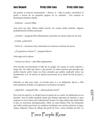 Sara Shepard                    Pretty Little Liars             Pretty Little Liars

Sus padres se miraron mutuamente. —Bueno, si —dijo su padre, rascándose el
pecho a través de un pequeño agujero en su camiseta. —Los cuerpos se
desintegran bastante rápido.

—Enfermo —susurró Mike.

Aria cerró sus ojos. Alison estaba muerta. Su cuerpo estaba podrido. Alguien
probablemente la había asesinado.

—¿Cariño? —preguntó Ella calladamente, poniendo sus manos sobre las de Aria.

—Cariño, ¿estás bien?

—No lo sé —murmuró Aria, intentando no comenzar a berrear de nuevo.

—¿Te gustaría un Xanax*? —preguntó Byron.

Aria negó con la cabeza.

—Tomaré un Xanax —dijo Mike rápidamente.

Aria mordió nerviosamente el lado de su pulgar. Su cuerpo se sentía caliente y
luego frío. No sabía qué hacer o qué pensar. La única persona que pensaba que
podría hacerla sentir mejor era Ezra; pensaba que podría explicarle todos sus
sentimientos a él. Al menos, la dejaría acurrucarse en su futón de tela de jeans y
llorar.

Echando su silla para atrás, se levantó para ir a su habitación. Byron y Ella
intercambiaron miradas y la siguieron a la escalera en espiral.

—¿Querida? —preguntó Ella. —¿Qué podemos hacer?
                                                                                       223
Pero Aria los ignoró y se dirigió hacia la puerta de su cuarto. Su habitación era un
                                                                                        Pagina

desastre. Aria no había limpiado desde que habían regresado de Islandia, y para
empezar no era la chica más ordenada del mundo. Su ropa estaba toda tirada sobre
el piso en montones desorganizados. Sobre su cama habían CDs, las lentejuelas
que había usado para hacer un sombrero bordeado con cuentas, pinturas al agua,
naipes, Pigtunia, líneas de dibujo del perfil de Ezra, varias madejas de hilo. La


                     Foro Purple Rose
 