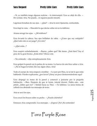 Sara Shepard                    Pretty Little Liars             Pretty Little Liars


—Si, yo también tengo algunas noticias —la interrumpió. Ezra se alejó de ella. —
De verdad, Aria. No puedo... ni siquiera puedo mirarte.

Lágrimas brotaban de sus ojos. —¿Qué? —Aria lo miró fijamente, confundida.

Ezra bajó la vista. —Descubrí lo que decías sobre mí en tu teléfono.

Ariana arrugó las cejas. —¿Mi teléfono?

Ezra levantó la cabeza. Sus ojos brillaban de rabia. —¿Crees que soy estúpido?
¿Qué todo esto es un juego? ¿Un reto?

—¿Qué estás...?

Ezra suspiró enfadadamente. —Bueno, ¿sabes qué? Me tienes. ¿Está bien? Soy el
peso de tu gran broma. ¿Estás feliz? Ahora vete.

—No entiendo —dijo estrepitosamente Aria.

Ezra golpeó la pared con la palma de su mano. La fuerza de esto hizo saltar a Aria.
—¡No te hagas la tonta! ¡No soy algún chico, Aria!

Todo el cuerpo de Aria empezó a temblar. —Lo juro por Dios, no sé de lo que estás
hablando. Puedes explicarme, ¿por favor? ¡Estoy un poco desmoronándome aquí!

Ezra despegó su mano de la pared y comenzó a pasearse por la pequeña
habitación. —Bien. Después de que te fuiste, intenté dormir. Había este... este
pitido. ¿Sabes qué era? —Señaló hacia su Theo. —Tú teléfono. La única forma de
callarlo era abriendo tus mensajes de texto.

Aria se secó los ojos.                                                                225
                                                                                       Pagina

Ezra cruzó los brazos sobre su pecho. —¿Puedo citártelos?

Entonces Aria comprendió. Los mensajes. —¡Espera! ¡No! ¡No entiendes!




                         Foro Purple Rose
 