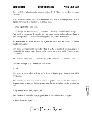 Sara Shepard                    Pretty Little Liars            Pretty Little Liars

Ezra tembló. —¿Conferencia alumno-profesor? ¿Créditos extra? ¿Eso te suena
familiar?

—No, Ezra —balbuceó Aria. —No entiendes. —El mundo estaba girando. Aria se
agarró del borde de la mesa de la cocina de Ezra.

—Estoy esperando —dijo Ezra.

—Esa amiga mía fue asesinada —comenzó. —Acaban de encontrar su cuerpo. —
Aria abrió la boca para decir más, pero no pudo encontrar las palabras. Ezra se
paró en el punto de la habitación más alejado a ella, detrás de la bañera.

—Todo esto es tan tonto —dijo Aria. —¿Puedes venir aquí por favor? ¿Al menos
puedes abrazarme?

Ezra cruzó los brazos sobre su pecho y bajó la vista. Se quedó de esa manera por lo
que se sintió como un largo tiempo. —De verdad me gustas —dijo finalmente, con
la voz ronca.

Aria contuvo un sollozo. —De verdad me gustas, también... —Caminó hacia él.

Pero Ezra se alejó. —No. Tienes que irte de aquí.

—Pero...

Ezra puso la mano sobre su boca. —Por favor —dijo un poco desesperado. —Por
favor, vete.

Aria amplió sus ojos y su corazón comenzó golpear con fuerza. Las alarmas se
dispararon en su cabeza. Eso se sentía... mal. En un impulso, mordió la mano de
Ezra.
                                                                                      226
—¿Qué mierda? —chilló, alejándose.
                                                                                       Pagina


Aria retrocedió, aturdida. Sangre goteaba de la mano de Ezra hacia el piso.

—¡Estás demente! —gritó Ezra.




                     Foro Purple Rose
 