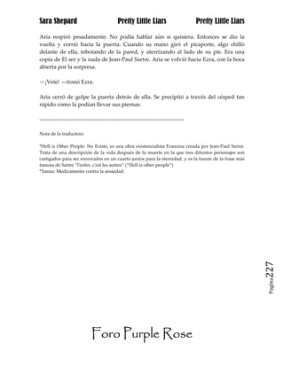 Sara Shepard                              Pretty Little Liars                    Pretty Little Liars

Aria respiró pesadamente. No podía hablar aún si quisiera. Entonces se dio la
vuelta y corrió hacia la puerta. Cuando su mano giró el picaporte, algo chilló
delante de ella, rebotando de la pared, y aterrizando al lado de su pie. Era una
copia de El ser y la nada de Jean-Paul Sartre. Aria se volvió hacia Ezra, con la boca
abierta por la sorpresa.

—¡Vete! —tronó Ezra.

Aria cerró de golpe la puerta detrás de ella. Se precipitó a través del césped tan
rápido como la podían llevar sus piernas.

------------------------------------------------------------------------------

Nota de la traductora

*Hell is Other People: No Existe, es una obra existencialista Francesa creada por Jean-Paul Sartre.
Trata de una descripción de la vida después de la muerte en la que tres difuntos personajes son
castigados para ser encerrados en un cuarto juntos para la eternidad, y es la fuente de la frase más
famosa de Sartre “l'enfer, c'est les autres” (“Hell is other people”)
*Xanax: Medicamento contra la ansiedad.




                                                                                                       227
                                                                                                        Pagina




                           Foro Purple Rose
 