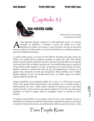 Sara Shepard                    Pretty Little Liars             Pretty Little Liars




                        Capítulo 32
                  Una estrella caída
                                                          Traducido por Emii_Gregori
                                                              Corregido por Caamille




A
         l día siguiente, Spencer estaba en su vieja habitación, junto a su ventana
         fumando un Marlboro y mirando a través del césped en el viejo
         dormitorio de Alison. Era oscuro y vacío. Entonces, sus ojos se movieron
hacia la yarda de los DiLaurentis. Las luces intermitentes no se habían parado ya
que ellos la habían encontraron.

La policía había puesto una cinta de NO CRUCE alrededor del patio trasero de
Alison, aún cuando ellos ya hubieran quitado su cuerpo del suelo. Ellos habían
puesto enormes tiendas alrededor del área y mientras lo hacían Spencer no lograba
verlo muy bien. Ella no hubiera querido esto. Era horrible pensar que el cuerpo de
Ali que había estado siempre a su lado, se pudriera en el suelo durante tres años.
Spencer recordó la construcción antes de que Ali desapareciera. Cavaron en el
agujero muy profundo la noche que desapareció. Sabía, también, que lo habían
llenado después de que Ali desapareciera, pero no estaba segura de cuándo.
Alguien debió de meterla allí.

Apagó el Marlboro en el apartado ladrillo de su casa y se volvió hacia la revista
Lucky. Ella apenas había intercambiado unas palabras con su familia desde el
enfrentamiento de ayer y había estado tratando de calmarse por lo que había
pasado con ella y marcar todo lo que quería comprar de la revista con unas pocas        228
pegatinas. Al mirar la pagina sobre las chaquetas tweed, su mirada se volvió
                                                                                         Pagina

ausente.

Ni siquiera podía hablar con sus padres acerca de esto. Ayer, después de que la
enfrentaran en el desayuno, Spencer había estado vagando fuera para ver de lo que
se trataba el ruido de las sirenas, las ambulancias todavía la ponían nerviosa, tanto


                     Foro Purple Rose
 