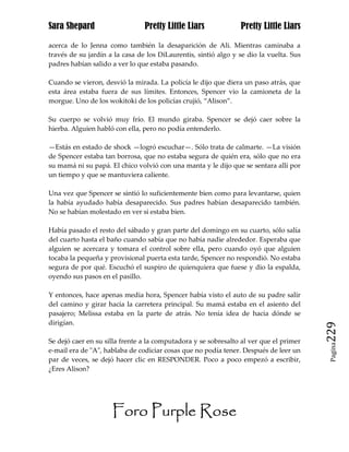Sara Shepard                    Pretty Little Liars             Pretty Little Liars

acerca de lo Jenna como también la desaparición de Ali. Mientras caminaba a
través de su jardín a la casa de los DiLaurentis, sintió algo y se dio la vuelta. Sus
padres habían salido a ver lo que estaba pasando.

Cuando se vieron, desvió la mirada. La policía le dijo que diera un paso atrás, que
esta área estaba fuera de sus límites. Entonces, Spencer vio la camioneta de la
morgue. Uno de los wokitoki de los policías crujió, “Alison”.

Su cuerpo se volvió muy frío. El mundo giraba. Spencer se dejó caer sobre la
hierba. Alguien habló con ella, pero no podía entenderlo.

—Estás en estado de shock —logró escuchar—. Sólo trata de calmarte. —La visión
de Spencer estaba tan borrosa, que no estaba segura de quién era, sólo que no era
su mamá ni su papá. El chico volvió con una manta y le dijo que se sentara allí por
un tiempo y que se mantuviera caliente.

Una vez que Spencer se sintió lo suficientemente bien como para levantarse, quien
la había ayudado había desaparecido. Sus padres habían desaparecido también.
No se habían molestado en ver si estaba bien.

Había pasado el resto del sábado y gran parte del domingo en su cuarto, sólo salía
del cuarto hasta el baño cuando sabía que no había nadie alrededor. Esperaba que
alguien se acercara y tomara el control sobre ella, pero cuando oyó que alguien
tocaba la pequeña y provisional puerta esta tarde, Spencer no respondió. No estaba
segura de por qué. Escuchó el suspiro de quienquiera que fuese y dio la espalda,
oyendo sus pasos en el pasillo.

Y entonces, hace apenas media hora, Spencer había visto el auto de su padre salir
del camino y girar hacia la carretera principal. Su mamá estaba en el asiento del
pasajero; Melissa estaba en la parte de atrás. No tenía idea de hacia dónde se
dirigían.
                                                                                        229
Se dejó caer en su silla frente a la computadora y se sobresalto al ver que el primer
                                                                                         Pagina

e-mail era de "A", hablaba de codiciar cosas que no podía tener. Después de leer un
par de veces, se dejó hacer clic en RESPONDER. Poco a poco empezó a escribir,
¿Eres Alison?




                     Foro Purple Rose
 