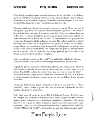 Sara Shepard                    Pretty Little Liars              Pretty Little Liars


Claro, Emily se quejó un poco y ocasionalmente rodó los ojos. Pero la verdad era,
que si su mamá lo pedía, Emily haría todo lo que tenía que hacer. Ella era una casi
calificación-A, cuatro veces campeona del estado en nado mariposa y una súper
obediente hija. Seguir las reglas y solicitudes era fácil para ella.

Además, en el fondo ella quería una razón para ver la casa de Alison otra vez. Si
bien, parecía que el resto de Rosewood había empezado a pasar de la desaparición
de Ali desde hace tres años, dos meses y doce días, Emily no. Incluso ahora, no
podría mirar el anuario de séptimo grado sin querer acurrucarse como un balón. A
veces en días de lluvia, Emily todavía releía las viejas notas de Ali, que guardaba
en una caja de zapatos Adidas debajo de su cama. Ella incluso mantenía el par de
corduroys de Citizens que Ali le prestó en una percha de madera en su armario,
aunque ahora eran demasiados pequeños para ella. Había pasado los últimos años
en soledad en Rosewood anhelando otra amiga como Ali, pero eso probablemente
no iba a suceder. Ella no había sido una amiga perfecta, pero con todo y sus
defectos, Ali era bastante difícil de reemplazar.

Emily se enderezó y cogió las llaves del Volvo del gancho al lado del teléfono. —
Vuelvo en un rato —dijo mientras cerraba la puerta del frente detrás de ella.

Lo primero que ella vio cuando arrancó hacia la vieja casa victoriana de Alison al
final de la frondosa calle fue una enorme pila de basura en la cuneta y con un gran
letrero de ¡GRATIS! visible, ella se dio cuenta que esas eran las cosas de Alison —
reconoció el blanco, viejo y mullido cobertor de corduroy de Ali. Los DiLaurentises
se habían mudado lejos hacía ya nueve meses. Al parecer, habían dejado algunas
cosas atrás.

Ella aparcó detrás de una gigante camioneta de Bekins y salió del Volvo. —Whoa
—susurró, tratando de evitar que su labio inferior temblara. Bajo la silla, allí había
muchas pilas de libros mugrientos.
                                                                                         23
Emily llegó hasta allí y miró los lomos. The Red Badge of Courage, The Prince and
                                                                                         Pagina

the Paupper. Ella recordaba haberlos leído en la clase de ingles de la Sra. Pierce en
séptimo grado, hablaban sobre simbolismo, metáforas, y desenlace. Allí habían
más libros en la parte de abajo, incluyendo algunos que solo lucían como viejos
cuadernos. Cajas cerca a los libros; estaban marcadas como ROPA DE ALISON y
VIEJOS PAPELES DE ALISON. Asomándose de una caja había una cinta azul y


                     Foro Purple Rose
 