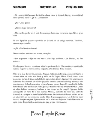 Sara Shepard                    Pretty Little Liars             Pretty Little Liars


—Sí —respondió Spencer. Inclinó la cabeza hasta la boca de Wren y se mordió el
labio para no llorar—. ¿Y tú? ¿Estás bien?

—¿Yo? Claro que sí.

—¿Tienes lugar para vivir?

—Me puedo quedar en el sofá de un amigo hasta que encuentre algo. No es gran
cosa.

Si sólo Spencer pudiera quedarse en el sofá de un amigo también. Entonces,
ocurrió algo con ella.

—¿Tú y Melissa terminaron?

Wren tomó su rostro en sus manos y suspiró.

—Por supuesto —dijo en voz baja—. Fue algo evidente. Con Melissa, no fue
como…

Él calló, pero Spencer pensó que sabía lo que iba a decir. Ella sonrió con una tímida
sonrisa y apoyó la cabeza contra su pecho. Oía el latido de su corazón.

Miró a la casa de los DiLaurentis. Alguien había iniciado un pequeño santuario a
Alison sobre un auto, con fotos y velas de la Virgen María. En el centro eran
pequeñas cartas de imán del alfabeto que decían Alison. Spencer vio una imagen
sonriente de Alison en un cuadro pequeño con una camisa azul muy apretada con
una camiseta holandesa encima y jeans Sevens nuevo. Recordó cuando ella había
tomado esa foto: Estaban en sexto grado, y fue la noche de invierno formal. Cinco
de ellos habían espiado a Melissa al ver como Ian la recogió. Spencer había
conseguido un hipo de la risa cuando Melissa, tratando de hacer una entrada             231
triunfal, se cayó por la acera hacia la Hummer. Probablemente fue su ultima noche
                                                                                         Pagina

de diversión, en ese momento estaba libre de preocupaciones. Lo de Jenna pasó
mucho tiempo después. Spencer miró hacia a la casa de Jenna. No había nadie en
casa, como de costumbre, pero aún así algo la hizo estremecerse.




                      Foro Purple Rose
 
