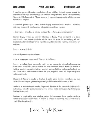 Sara Shepard                    Pretty Little Liars             Pretty Little Liars

A medida que secó los ojos con el dorso de su pálida y delgada mano, una de las
camionetas condujo lentamente, y un tipo con una gorra roja de los Phillies la miró
fijamente. Ella la esquivó. Ahora no sería el momento para captar algún mensaje
acerca de la tragedia.

—Es mejor que te vayas. —Ella olfateó algo y se volvió hacia Wren—. Acá todo
está muy confuso. Y no sé cuando mis padres estarán de regreso.

—Está bien. —Él inclinó la cabeza hacia arriba—. Pero, ¿podemos vernos?

Spencer tragó, y trató de sonreír. Mientras lo hacía, Wren se inclinó y la besó,
envolviendo una mano alrededor de la parte de atrás de su cuello y el otro
alrededor del mismo lugar en su espalda que, el mismísimo viernes, dolía como un
infierno.

Spencer se apartó de él.

—Yo ni siquiera tengo tu número.

—No te preocupes —murmuró Wren—. Yo te llamo.

Spencer se volvió hacia su amplio patio por un momento, mirando el camino de
Wren hasta su coche. Como él se fue, sus ojos volvieron a estar tristes de nuevo. Si
hubiera alguien con quien hablar, alguien que no hubiese sido expulsado de su
casa. Miró hacia atrás al santuario de Ali y se preguntó cómo sus viejos amigos se
trataban con esto.

El coche de Wren ya estaba al final de la calle, pero, Spencer notó luces de otro
coche. Ella se congeló. ¿Eran sus padres? ¿Habrían visto el coche de Wren?

Las luces se acercaron más y más. De pronto, Spencer se dio cuenta de quién era. El
cielo era de un color púrpura oscuro, pero apenas podía distinguir el pelo largo de    232
Andrew Campbell.
                                                                                        Pagina


Contuvo la respiración, agachándose detrás de los rosales de su madre. Andrew
lentamente sacó un sobre hasta el buzón, lo abrió y lo deslizó y cuidadosamente lo
cerró. Él se fue alejando.




                     Foro Purple Rose
 