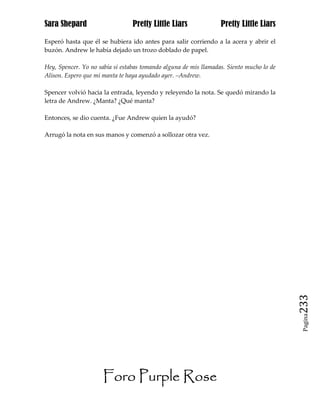 Sara Shepard                     Pretty Little Liars              Pretty Little Liars

Esperó hasta que él se hubiera ido antes para salir corriendo a la acera y abrir el
buzón. Andrew le había dejado un trozo doblado de papel.

Hey, Spencer. Yo no sabía si estabas tomando alguna de mis llamadas. Siento mucho lo de
Alison. Espero que mi manta te haya ayudado ayer. –Andrew.

Spencer volvió hacia la entrada, leyendo y releyendo la nota. Se quedó mirando la
letra de Andrew. ¿Manta? ¿Qué manta?

Entonces, se dio cuenta. ¿Fue Andrew quien la ayudó?

Arrugó la nota en sus manos y comenzó a sollozar otra vez.




                                                                                          233
                                                                                           Pagina




                      Foro Purple Rose
 