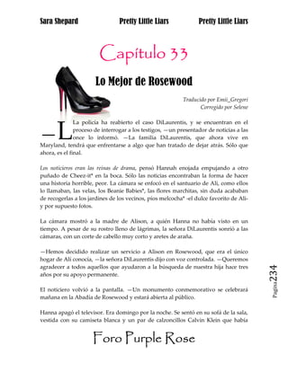 Sara Shepard                    Pretty Little Liars              Pretty Little Liars



                        Capítulo 33
                      Lo Mejor de Rosewood
                                                           Traducido por Emii_Gregori
                                                                  Corregido por Selene

               La policía ha reabierto el caso DiLaurentis, y se encuentran en el

—L             proceso de interrogar a los testigos, —un presentador de noticias a las
               once lo informó. —La familia DiLaurentis, que ahora vive en
Maryland, tendrá que enfrentarse a algo que han tratado de dejar atrás. Sólo que
ahora, es el final.

Los noticieros eran las reinas de drama, pensó Hannah enojada empujando a otro
puñado de Cheez-it* en la boca. Sólo las noticias encontraban la forma de hacer
una historia horrible, peor. La cámara se enfocó en el santuario de Ali, como ellos
lo llamaban, las velas, los Beanie Babies*, las flores marchitas, sin duda acababan
de recogerlas a los jardines de los vecinos, píos melcocha* -el dulce favorito de Ali-
y por supuesto fotos.

La cámara mostró a la madre de Alison, a quién Hanna no había visto en un
tiempo. A pesar de su rostro lleno de lágrimas, la señora DiLaurentis sonrió a las
cámaras, con un corte de cabello muy corto y aretes de araña.

—Hemos decidido realizar un servicio a Alison en Rosewood, que era el único
hogar de Alí conocía, —la señora DiLaurentis dijo con voz controlada. —Queremos
agradecer a todos aquellos que ayudaron a la búsqueda de nuestra hija hace tres
años por su apoyo permanente.                                                            234
                                                                                          Pagina

El noticiero volvió a la pantalla. —Un monumento conmemorativo se celebrará
mañana en la Abadía de Rosewood y estará abierta al público.

Hanna apagó el televisor. Era domingo por la noche. Se sentó en su sofá de la sala,
vestida con su camiseta blanca y un par de calzoncillos Calvin Klein que había


                     Foro Purple Rose
 