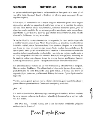 Sara Shepard                    Pretty Little Liars             Pretty Little Liars

su padre - esta historia podría estar en las noticias de Annapolis de la zona. ¿O tal
vez él la había llamado? Cogió el teléfono en silencio para asegurarse de que
seguía trabajando.

Ella suspiró. El problema de ser la mejor amiga de Mona era que no tenía ningún
otro amigo. Viendo los recuerdos de Ali le hizo pensar en la cantidad de amigos
que ella tenía. Habían tenido sus problemas, horribles momentos juntos, pero se
divertían mucho, también. En un universo paralelo, estaríamos todos juntos ahora,
recordando a Ali y riendo a pesar de que estaban llorando también. Pero en esta
dimensión, habían crecido muy separados.

Se habían dividido por muchas razones, por supuesto- las cosas habían empezado
a cambiar mucho antes de que Alison desapareciera. Al principio, cuando estaban
haciendo caridad juntos, fue maravilloso. Pero entonces, después de lo sucedido
con Jenna, las cosas se pusieron algo tensas. Todas estaban tan asustadas que lo
que le pasó a Jenna podría estar relacionado con ellas. Hanna recordó haber estado
nerviosa incluso cuando estaba en el autobús y un coche de policías pasaba junto a
su lado, aunque fuera en dirección contraria. Entonces, en el próximo invierno y en
la siguiente primavera, algunos temas de repente fueron, prohibidos. Siempre
había alguien diciendo: "¡Shhh!" Y luego todas caían en un incómodo silencio.

Los presentadores de noticias de las once terminaron y adelantaron Los Simpson.
Hanna tomó su BlackBerry. Ella sabía todavía el número de Spencer de memoria, y
probablemente no sería demasiado tarde para llamar. A medida que marcó el
segundo dígito, jadeó, sus pendientes de Tiffany tintineaban. Oyó a alguien arañar
la puerta.

Volvio a jadear, pensó que sus pies le estaban mintiendo, pero levanto la cabeza y
gruño. Hanna quito el tazón de Cheez-It de su regazo y se levantó.

¿Era. . . A?
                                                                                        236
Las rodillas le temblaban, Hanna se dejo arrastrar por el vestíbulo. Habian sombras
                                                                                         Pagina

largas y oscuras en la puerta de atrás, y el ruido de los rasguños se volvían cada
vez más fuertes.

—Oh, Dios mío, —susurró Hanna, con la con las manos temblando. ¡Alguien
estaba tratando de entrar!


                     Foro Purple Rose
 