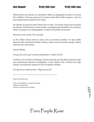 Sara Shepard                                  Pretty Little Liars                Pretty Little Liars


Hanna hecho una mirada a su alrededor. Había un pisapapeles de jade en la mesa
del vestíbulo. Tenía que pesan por lo menos veinte libras. Ella lo agarro y dio tres
pasos largos hacia la puerta de la cocina.

De repente, la puerta se abrió. Hanna dio un salto. Una mujer tropezó por la puerta
de entrada. La falda tenia un buen estilo, con pliegues gris alrededor de su cintura.
Hanna se preparo con el pisapapeles, si había la necesidad de lanzarlo.

Entonces se dio cuenta. Era su mamá.

La Sra. Marín chocó contra la mesa como si estuviera perdida. Un tipo estaba
detrás de ella, tratando de subirle la falda y darle un beso al mismo tiempo. Hanna
abrió los ojos como platos.

Darren Wilden.

Así que eso era lo que su mamá entiende por “cuidar de ella”

A Hanna se le revolvió el estómago. No hay duda de que ella debía de parecer algo
loca, fuertemente aferrada al pisapapeles. La Sra. Marín le dio a Hanna una larga
mirada, sin molestarse siquiera en dar la espalda a Wilden.

Los ojos de su madre decían: “Hago esto por ti”.

------------------------------------------------------------------------------

Nota de la traductora

*Son como galletitas con queso fundido.
*Mmarca de peluches.
*Dulces con formas de animales.
                                                                                                       237
                                                                                                        Pagina




                              Foro Purple Rose
 