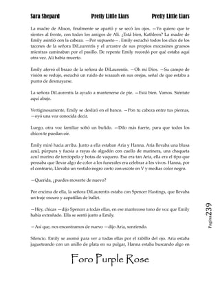 Sara Shepard                    Pretty Little Liars             Pretty Little Liars

La madre de Alison, finalmente se apartó y se secó los ojos. —Yo quiero que te
sientes al frente, con todos los amigos de Ali. ¿Está bien, Kathleen? La madre de
Emily asintió con la cabeza. —Por supuesto—. Emily escuchó todos los clics de los
tacones de la señora DiLaurentis y el arrastre de sus propios mocasines gruesos
mientras caminaban por el pasillo. De repente Emily recordó por qué estaba aquí
otra vez. Ali había muerto.

Emily aferró el brazo de la señora de DiLaurentis. —Oh mi Dios. —Su campo de
visión se redujo, escuchó un ruido de waaaah en sus orejas, señal de que estaba a
punto de desmayarse.

La señora DiLaurentis la ayudo a mantenerse de pie. —Está bien. Vamos. Siéntate
aquí abajo.

Vertiginosamente, Emily se deslizó en el banco. —Pon tu cabeza entre tus piernas,
—oyó una voz conocida decir.

Luego, otra voz familiar soltó un bufido. —Dilo más fuerte, para que todos los
chicos te puedan oír.

Emily miró hacia arriba. Junto a ella estaban Aria y Hanna. Aria llevaba una blusa
azul, púrpura y fucsia a rayas de algodón con cuello de marinera, una chaqueta
azul marino de terciopelo y botas de vaquero. Eso era tan Aria, ella era el tipo que
pensaba que llevar algo de color a los funerales era celebrar a los vivos. Hanna, por
el contrario, Llevaba un vestido negro corto con escote en V y medias color negro.

—Querida, ¿puedes moverte de nuevo?

Por encima de ella, la señora DiLaurentis estaba con Spencer Hastings, que llevaba
un traje oscuro y zapatillas de ballet.

—Hey, chicas —dijo Spencer a todas ellas, en ese mantecoso tono de voz que Emily        239
había extrañado. Ella se sentó junto a Emily.
                                                                                         Pagina


—Así que, nos encontramos de nuevo —dijo Aria, sonriendo.

Silencio. Emily se asomó para ver a todas ellas por el rabillo del ojo. Aria estaba
jugueteando con un anillo de plata en su pulgar, Hanna estaba buscando algo en


                     Foro Purple Rose
 