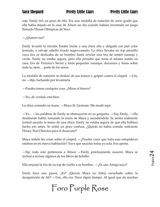 Sara Shepard                  Pretty Little Liars            Pretty Little Liars

roja. Emily tiró un poco de ella. Era una medalla de natación de sexto grado que
ella había dejado en la casa de Alison un día cuando habían inventado un juego
llamado Diosas Olímpicas de Sexo.

—¿Quieres eso?

Emily levantó la mirada. Estaba frente a una chica alta y delgada con piel color
leonado, y salvaje cabello rizado negro-castaño. La chica llevaba un top amarillo
cuya tira se deslizaba de su hombro hasta revelar una tira de sostén naranja y
verde. Emily no estaba segura, pero ella pensaba que tenía el mismo sostén en
casa. Era de Victoria’s Secret y tenía pequeñas naranjas, duraznos y limas sobre
toda la, ejem… parte de los senos.

La medalla de natación se deslizó de sus manos y golpeó contra el césped. —Um,
no —dijo, luchando por levantarla.

—Puedes tomar cualquier cosa. ¿Miras el letrero?

—No, de verdad, está bien.

La chica extendió su mano. —Maya St. Germain. Me mudé aquí.

—Yo... —las palabras de Emily se obstruyeron en su garganta. —Soy Emily, —ella
finalmente habló, tomando la mano de Maya y sacudiéndola. Se sentía realmente
formal sacudir la mano de una chica. Emily no estaba segura de que ella hubiera
hecho eso antes. Se sintió un poco confusa. ¿Quizás no había comido suficiente
Honey Nut Cheerios para el desayuno?

Maya señaló las cosas sobre el césped. —¿Puedes creer que toda esas estupideces
estaban en mi nueva habitación? Tuve que sacarlas todas yo sola. Eso apesta.

—Sip, todo esto pertenecía a Alison —Emily prácticamente susurró. Maya se           24
inclinó a revisar algunos de los libros de bolsillo.
                                                                                    Pagina


Ella empujó la tira de su top de vuelta a su hombro. —¿Es una Amiga tuya?

Emily hizo una pausa. ¿Es? ¿Quizás Maya no había escuchado sobre la
desaparición de Ali? —Um, ella era. Hace algún tiempo. Al igual que de muchas


                    Foro Purple Rose
 