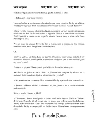 Sara Shepard                     Pretty Little Liars               Pretty Little Liars

su bolso, y Spencer estaba sentada muy quieta, mirando al altar.

—¡Pobre Ali! —murmuró Spencer.

Las muchachas se sentaron en silencio durante unos minutos. Emily sacudió su
cerebro por algo que decir. Sus oídos se llenaron con el sonido waaaah de nuevo.

Ella se volvió a escanear a la multitud para encontrar a Maya, y sus ojos aterrizaron
cuadrados en Ben. Estaba sentado en la segunda fila con el resto de los nadadores.
Emily levantó la mano en un pequeño saludo. Junto a esto, la cosa en la fiesta
parecía poca cosa.

Pero en lugar de saludar de vuelta, Ben la fulminó con la mirada, su fina boca en
una línea terca, recta. Luego miró hacia otro lado.

Ok.

Emily se volvió. La Rabia llenó su cuerpo. Mi antigua mejor amiga acababa de ser
encontrada asesinada, quería gritar. Y estamos en una iglesia, ¡por el amor de Dios! ¿Qué
hay con el perdón?

Entonces la golpeó. Ella no quería que la llevara de vuelta. Ni un poco.

Aria le dio un golpecito en la pierna. —¿Estabas bien después del sábado en la
mañana? Quiero decir, ni siquiera sabias todavía, ¿verdad?

—No, era otra cosa, pero estoy bien, —contestó Emily, a pesar de que no era cierto.

—Spencer. —Hanna levantó la cabeza—. Yo, um, yo te vi en el centro comercial
recientemente.

Spencer miró a Hanna. —¿Huh?                                                                240
                                                                                             Pagina

—Tú estabas… ibas a Kate Spade. —Hanna miró hacia abajo—. No lo sé. Yo iba a
decir hola. Pero, eh. Me alegro de que no tengas que ordenar aquellos bolsos de
Nueva York nunca más. —Ella bajó la cabeza y se sonrojó, como si hubiera dicho
demasiado. Emily se sorprendió, no había visto a Hanna hacer esa expresión en
años.


                      Foro Purple Rose
 