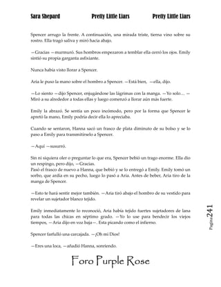 Sara Shepard                    Pretty Little Liars             Pretty Little Liars


Spencer arrugo la frente. A continuación, una mirada triste, tierna vino sobre su
rostro. Ella tragó saliva y miró hacia abajo.

—Gracias —murmuró. Sus hombros empezaron a temblar ella cerró los ojos. Emily
sintió su propia garganta asfixiante.

Nunca había visto llorar a Spencer.

Aria le puso la mano sobre el hombro a Spencer. —Está bien, —ella, dijo.

—Lo siento —dijo Spencer, enjugándose las lágrimas con la manga. —Yo solo… —
Miró a su alrededor a todas ellas y luego comenzó a llorar aún más fuerte.

Emily la abrazó. Se sentía un poco incómodo, pero por la forma que Spencer le
apretó la mano, Emily podría decir ella lo apreciaba.

Cuando se sentaron, Hanna sacó un frasco de plata diminuto de su bolso y se lo
paso a Emily para transmitírselo a Spencer.

—Aquí —susurró.

Sin ni siquiera oler o preguntar lo que era, Spencer bebió un trago enorme. Ella dio
un respingo, pero dijo, —Gracias.
Pasó el frasco de nuevo a Hanna, que bebió y se lo entregó a Emily. Emily tomó un
sorbo, que ardía en su pecho, luego lo pasó a Aria. Antes de beber, Aria tiro de la
manga de Spencer.

—Esto te hará sentir mejor también. —Aria tiró abajo el hombro de su vestido para
revelar un sujetador blanco tejido.

Emily inmediatamente lo reconoció, Aria había tejido fuertes sujetadores de lana       241
para todas las chicas en séptimo grado. —Yo lo use para bendecir los viejos
                                                                                        Pagina

tiempos, —Aria dijo en voz baja—. Esta picando como el infierno.

Spencer farfulló una carcajada. —¡Oh mi Dios!

—Eres una loca, —añadió Hanna, sonriendo.


                     Foro Purple Rose
 