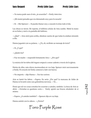 Sara Shepard                    Pretty Little Liars             Pretty Little Liars


—Yo nunca pude usar el mío, ¿te acuerdas? —Emily intervino.

—¡Mi mamá pensaba que era demasiado sexy para la escuela!

—Sí. —Rió Spencer—. Si puedes llamar sexy a rascarte la tetas todo el día.

Las chicas se rieron. De repente, el teléfono celular de Aria zumbo. Metió la mano
en su bolso y miró a la pantalla del teléfono.

—¿Qué? —Aria miró para arriba, dándose cuenta de que todas la estaban mirando
a ella.

Hanna jugueteó con su pulsera. —¿Tú, eh, recibiste un mensaje de texto?

—Sí. ¿Y qué?

—¿Quién fue?

—Fue mi madre —respondió lentamente Aria—. ¿Por qué?

La música de los tubos del órgano empezó a sonar cadente a través de la iglesia.

Detrás de ellos, más chicos murmuraban en voz baja. Spencer miró nerviosamente
a Emily. El corazón de Emily comenzó a latir con fuerza.

—No importa —dijo Hanna—. Eso fue curioso.

Aria se lamió los labios. —Espera. En serio. ¿Por qué? la manzana de Adán de
Hanna se levantó como una golondrina nerviosa. —Yo…

Pensé que tal vez cosas extrañas les ocurrían a ustedes, también. La boca de Aria se   242
abrió. —Extrañas es quedarse corto—. Emily apretó sus brazos alrededor de sí
                                                                                        Pagina

misma.

—Espera. ¿A ustedes también? —Spencer dijo en voz baja.

Hanna asintió con la cabeza. —¿Textos?


                     Foro Purple Rose
 