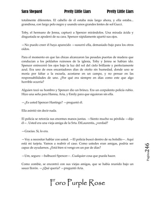 Sara Shepard                   Pretty Little Liars             Pretty Little Liars

totalmente diferentes. El cabello de él estaba más largo ahora, y ella estaba...
grandiosa, con largo pelo negro y usando unos grandes lentes de sol Gucci.

Toby, el hermano de Jenna, capturó a Spencer mirándolos. Una mirada ácida y
disgustada se apoderó de su cara. Spencer rápidamente apartó sus ojos.

—No puedo creer él haya aparecido —susurró ella, demasiado bajo para los otros
oídos.

Para el momento en que las chicas alcanzaron las pesadas puertas de madera que
conducían a los peldaños ruinosos de la iglesia, Toby y Jenna se habían ido.
Spencer entrecerró los ojos bajo la luz del sol del cielo brillante y perfectamente
azul. Era uno de esos encantadores días de otoño sin humedad, donde uno se
moría por faltar a la escuela, acostarse en un campo, y no pensar en las
responsabilidades de uno. ¿Por qué era siempre en días como este que algo
horrible ocurría?

Alguien tocó su hombro y Spencer dio un brinco. Era un corpulento policía rubio.
Hizo una seña para Hanna, Aria, y Emily para que siguieran sin ella.

—¿Es usted Spencer Hastings? —preguntó él.

Ella asintió sin decir nada.

El policía se retorcía sus enormes manos juntas. —Siento mucho su pérdida —dijo
él—. Usted era una vieja amiga de la Srta. DiLaurentis, ¿verdad?

—Gracias. Si, lo era.

—Voy a necesitar hablar con usted. —El policía buscó dentro de su bolsillo—. Aquí
está mi tarjeta. Vamos a reabrir el caso. Como ustedes eran amigas, podría ser
capaz de ayudarnos. ¿Está bien si vengo en un par de días?                            246
                                                                                       Pagina

—Um, seguro —balbuceó Spencer—. Cualquier cosa que pueda hacer.

Como zombie, se encontró con sus viejas amigas, que se había reunido bajo un
sauce llorón. —¿Qué quería? —preguntó Aria.




                        Foro Purple Rose
 