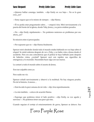 Sara Shepard                   Pretty Little Liars            Pretty Little Liars

—Quieren hablar conmigo, también. —dijo Emily en voz baja—. No es la gran
cosa, ¿no?

—Estoy segura que es lo mismo de siempre. —dijo Hanna.

—Él no podía estar preguntando sobre… —empezó Aria. Miró nerviosamente a la
puerta del frente de la iglesia, donde Toby, Jenna, y su perro estaban parados.

—No —dijo Emily rápidamente—. No podemos meternos en problemas por eso
ahora, ¿no?

Se miraron entre sí preocupadas.

—Por supuesto que no —dijo Hanna finalmente.

Spencer miró alrededor donde todo el mundo estaba hablando en voz baja sobre el
césped. Se sintió enferma después de ver a Toby, y no había visto a Jenna desde el
accidente. Pero era una coincidencia que el policía le haya hablado justo después
de haberlos vistos, ¿verdad? Spencer sacó con rapidez sus cigarrillos de
emergencia y lo encendió. Necesitaba hacer algo con sus manos.

Le contaré a todo el mundo sobre el asunto de Jenna.

Eres tan culpable como yo.

Pero nadie me vio.

Spencer exhaló nerviosamente y observó a la multitud. No hay ninguna prueba.
Fin de la historia. A menos…

—Esta ha sido la peor semana de mi vida —dijo Aria repentinamente.
                                                                                     247
—La mía también. —estuvo de acuerdo Hanna.
                                                                                      Pagina


—Supongo que podemos mirar el lado positivo —dijo Emily, su voz aguda y
nerviosa—. No podemos tener una peor que ésta.

Cuando seguían el cortejo al estacionamiento de grava, Spencer se detuvo. Sus


                     Foro Purple Rose
 