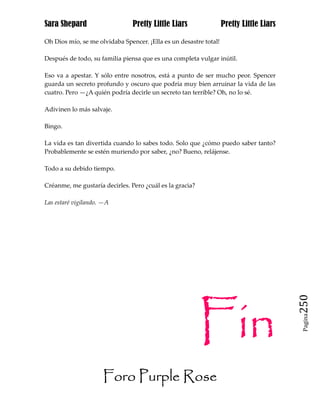 Sara Shepard                    Pretty Little Liars                Pretty Little Liars

Oh Dios mío, se me olvidaba Spencer. ¡Ella es un desastre total!

Después de todo, su familia piensa que es una completa vulgar inútil.

Eso va a apestar. Y sólo entre nosotros, está a punto de ser mucho peor. Spencer
guarda un secreto profundo y oscuro que podría muy bien arruinar la vida de las
cuatro. Pero —¿A quién podría decirle un secreto tan terrible? Oh, no lo sé.

Adivinen lo más salvaje.

Bingo.

La vida es tan divertida cuando lo sabes todo. Solo que ¿cómo puedo saber tanto?
Probablemente se estén muriendo por saber, ¿no? Bueno, relájense.

Todo a su debido tiempo.

Créanme, me gustaría decirles. Pero ¿cuál es la gracia?

Las estaré vigilando. —A




                                                          Fin
                                                                                         250
                                                                                          Pagina




                     Foro Purple Rose
 