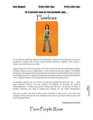 Sara Shepard                      Pretty Little Liars                Pretty Little Liars

                En el próximo tomo de esta fascinante saga…

                               Flawless




En el exclusivo pueblo de Rosewood, Pennsylvania, donde la más dulce de las sonrisas
esconde los secretos más oscuros, cuatro bonitas mentirosas—Spencer, Aria, Emily, y
Hanna—han sido chicas muy malas...

Spencer robó el novio de su hermana. Aria tiene el corazón roto por su profesor de Inglés.
A Emily le gusta su nueva amiga Maya... como mucho más que una amiga. Y la obsesión
de Hanna en la búsqueda de lucir perfecta esta, literalmente, enfermándola. Pero el secreto
más horrible de todos es algo tan escandaloso que podría destruir sus perfectas pequeñas
vidas. Y alguien llamado "A" está amenazando con hacer precisamente eso.

Al principio creyeron que era Alison, su amiga que desapareció hace tres años. . . pero
luego apareció muerta. Así que ¿Podría ser Melissa, la hermana de Spencer

                                                                                              251
ultracompetitiva? ¿O Maya que quiere a Emily para ella sola? ¿Y qué hay de Toby, el
hombre misterioso que dejó la ciudad justo después de que Alison desapareció?                  Pagina

Una cosa es cierta: una tiene la tierra para enterrarlas a todas vivas, y con cada nota
arrugada, mail y mensajes de texto vengativos que A envía, las chicas están un poco más
cerca de perderlo todo.

                                                                  Traducido por PaolaS


                       Foro Purple Rose
 