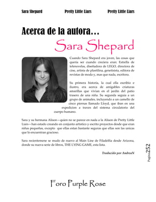 Sara Shepard                  Pretty Little Liars               Pretty Little Liars




Acerca de la autora…
                       Sara Shepard
                                  Cuando Sara Shepard era joven, las cosas que
                                  queria ser cuando creciera eran: Estrella de
                                  telenovelas, diseñadora de LEGO, directora de
                                  cine, artista de plastilina, genetisista, editora de
                                  revistas de moda y, mas que nada, escritora.

                                 Su primera historia, la cual ella escribio e
                                 ilustro, era acerca de amigables criaturas
                                 amarillas que vivian en el jardin del patio
                                 trasero de una niña. Su segunda seguia a un
                                 grupo de animales, incluyendo a un camello de
                                cinco piernas llamado Lloyd, que iban en una
                            expedicion a traves del sistema circulatorio del
                       cuerpo humano.

Sara y su hermana Alison—quien no se parece en nada a la Alison de Pretty Little
Liars—han estado creando en conjunto artistico y escrito proyectos desde que eran
niñas pequeñas, excepto que ellas estan bastante seguras que ellas son las unicas
que lo encuentran gracioso.

Sara recientemene se mudo de nuevo al Main Line de Filadelfia desde Arizona,
donde su nueva serie de libros, THE LYING GAME, esta lista.
                                                                                         252
                                                            Traducido por AndreaN
                                                                                          Pagina




                    Foro Purple Rose
 