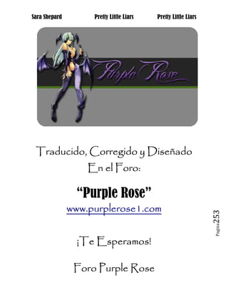 Sara Shepard        Pretty Little Liars   Pretty Little Liars




 Traducido, Corregido y Diseñado
                         Foro:
                   En el Foro:

                 “Purple Rose”
               www.purplerose1.com
                                                                253
                                                                 Pagina




                 ¡Te Esperamos!

                Foro Purple Rose
 