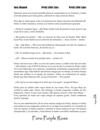 Sara Shepard                    Pretty Little Liars              Pretty Little Liars

diferente, tenía una enorme pantalla plana de computador en su escritorio, y había
colocado pósters por todas partes, cubriendo la vieja cenefa de Alison.

Pero algo se sentía igual, como si la presencia de Alison estuviera aún flotando allí.
Emily se sintió mareada y confusa y se inclinó contra la pared para apoyarse.

—Ponla en cualquier lugar —dijo Maya. Emily trató de ponerse en pie, puso la caja
al pie de la cama, y miró alrededor.

—Me gustan tus pósters —dijo. La mayoría de ellos eran de bandas: MIA, Black
Eyed Peas, Gwen Stefani en un uniforme de animadora. —Amo a Gwen —añadió.

—Sip —dijo Maya. —Mi novio está totalmente obsesionado con ella. Su nombre es
Justin. Él es de San Francisco, de donde soy yo.

—Oh. Yo también tengo novio —dijo Emily. —Su nombre es Ben.

—¿Sí? —Maya se sentó en su propia cama. —¿Cómo es?

Emily trató de evocar a Ben, su novio de cuatro meses. Lo había visto hace dos días
—ellos habían visto el DVD de Doom en la casa de ella. La mamá de Emily estaba
en la otra habitación, por supuesto, casualmente molestando, preguntando si ellos
necesitaban algo. Ellos habían sido buenos amigos por un tiempo, el mismo tiempo
desde que estaban en el equipo de natación. Todos sus compañeros de equipo
decían que ellos deberían salir, así que lo hicieron. —Él es genial.

—¿Por qué ya no eres amiga de la chica que vivía aquí? —preguntó Maya.

Emily puso su cabello rubio rojizo detrás de sus orejas. Wow. Así que Maya de
verdad no sabía sobre Alison. Sin embargo, si Emily empezaba a hablar de Ali,
empezaría a llorar, lo que sería extraño. Ella apenas conocía a ésta chica Maya. —
Crecí apartada de todas mis viejas amigas de séptimo grado. Todas cambiaron              26
mucho, supongo.
                                                                                         Pagina


Esa era una subestimación. De las otras mejores amigas de Emily, Spencer se había
convertido en una exagerada versión de su ya híper-auto perfecto yo; la familia de
Aria de repente se había mudado a Islandia el otoño después de que Ali hubiera
desaparecido; y la adorable y tonta Hanna se había convertido totalmente en poco


                     Foro Purple Rose
 
