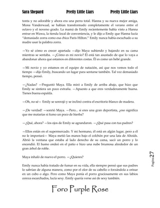 Sara Shepard                   Pretty Little Liars            Pretty Little Liars

tonta y no adorable y ahora era una perra total. Hanna y su nueva mejor amiga,
Mona Vanderwaal, se habían transformado completamente el verano entre el
octavo y el noveno grado. La mamá de Emily recientemente había visto a Hanna
entrar en Wawa, la tienda local de conveniencia, y le dijo a Emily que Hanna lucía
“demasiado zorra como esa chica Paris Hilton.” Emily nunca había escuchado a su
madre usar la palabra zorra.

—Yo sé cómo es crecer apartada —dijo Maya subiendo y bajando en su cama
mientras se sentaba. —¿Cómo es mi novio? Él está tan asustado de que lo vaya a
abandonar ahora que estamos en diferentes costas. Él es como un bebé grande.

—Mi novio y yo estamos en el equipo de natación, así que nos vemos todo el
tiempo —dijo Emily, buscando un lugar para sentarse también. Tal vez demasiado
tiempo, pensó.

—¿Nadas? —Preguntó Maya. Ella miró a Emily de arriba abajo, que hizo que
Emily se sintiera un poco extraña. —Apuesto a que eres verdaderamente buena.
Tienes buena espalda.

—Oh, no sé— Emily se sonrojó y se inclinó contra el escritorio blanco de madera.

—¡De verdad! —sonrió Maya. —Pero... si eres una gran deportista, ¿eso significa
que me matarías si fumo un poco de hierba?

—¿Qué, ahora? —los ojos de Emily se agrandaron. —¿Qué pasa con tus padres?

—Ellos están en el supermercado. Y mi hermano, él está en algún lugar, pero a él
no le importará— Maya metió las manos bajo el colchón por una lata de Altoids.
Abrió la ventana que estaba al lado derecho de su cama, sacó un porro y lo
encendió. El humo ondeó en el patio e hizo una nube brumosa alrededor de un
gran árbol de roble.
                                                                                     27
Maya inhaló de nuevo el porro. —¿Quieres?
                                                                                     Pagina


Emily nunca había tratado de fumar en su vida, ella siempre pensó que sus padres
lo sabrían de alguna manera, como por el olor de su cabello o forzándola a orinar
en un cubo o algo. Pero como Maya ponía el porro graciosamente en sus labios
cereza escarchados, lucía sexy. Emily quería verse así de sexy también.


                    Foro Purple Rose
 